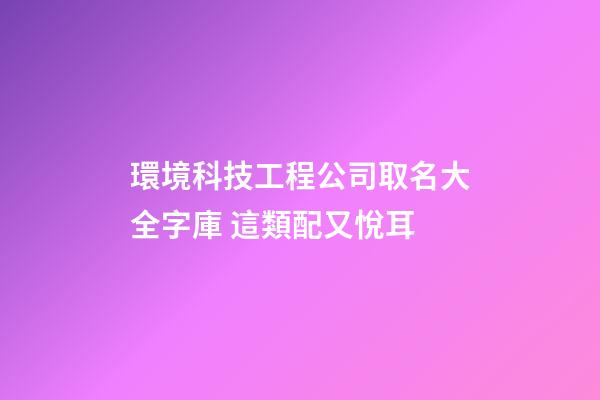 環境科技工程公司取名大全字庫 這類配又悅耳-第1張-公司起名-玄機派